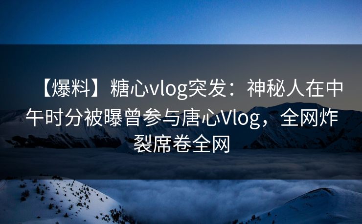 【爆料】糖心vlog突发：神秘人在中午时分被曝曾参与唐心Vlog，全网炸裂席卷全网
