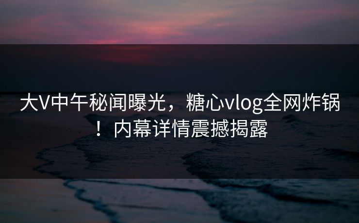 大V中午秘闻曝光，糖心vlog全网炸锅！内幕详情震撼揭露