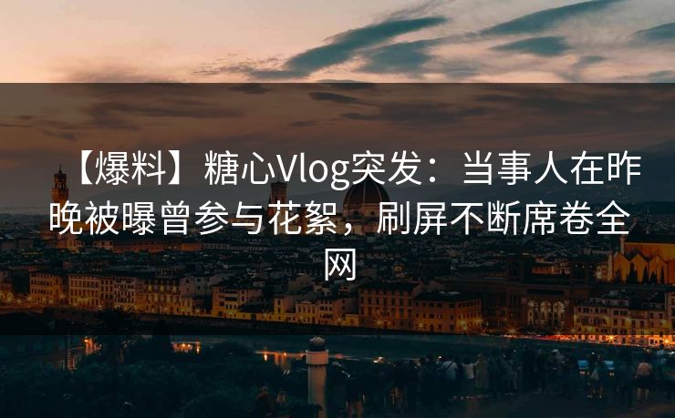 【爆料】糖心Vlog突发：当事人在昨晚被曝曾参与花絮，刷屏不断席卷全网