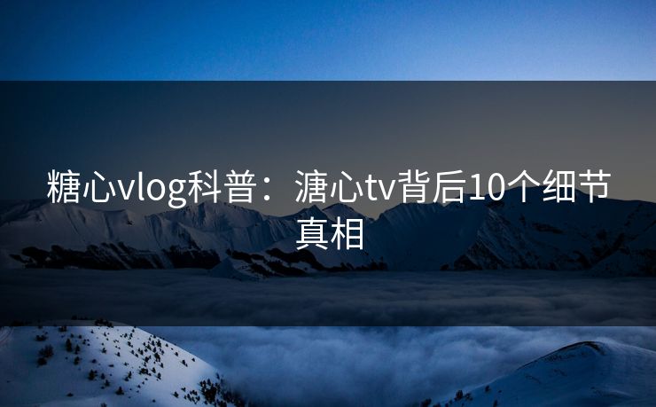 糖心vlog科普：溏心tv背后10个细节真相
