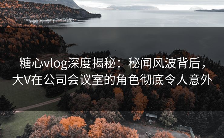 糖心vlog深度揭秘：秘闻风波背后，大V在公司会议室的角色彻底令人意外