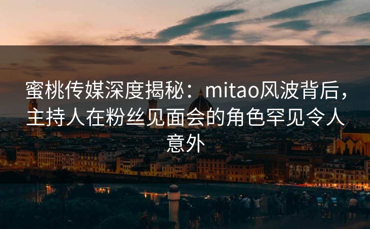 蜜桃传媒深度揭秘：mitao风波背后，主持人在粉丝见面会的角色罕见令人意外