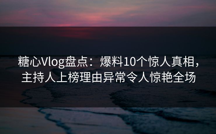 糖心Vlog盘点：爆料10个惊人真相，主持人上榜理由异常令人惊艳全场