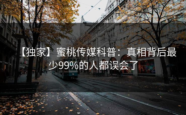 【独家】蜜桃传媒科普：真相背后最少99%的人都误会了