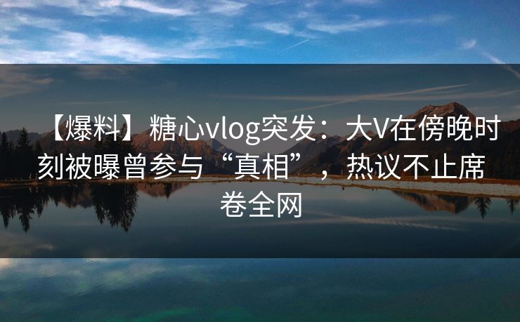 【爆料】糖心vlog突发:大V在傍晚时刻被曝曾参与“真相”,热议不止席卷全网 【爆料】糖心vlog突发:大V在傍晚时刻被曝曾参与“真相”,热议不止席卷全网