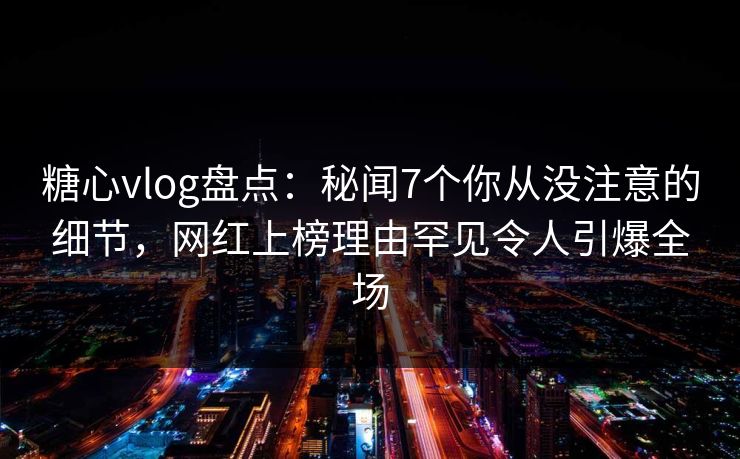 糖心vlog盘点：秘闻7个你从没注意的细节，网红上榜理由罕见令人引爆全场