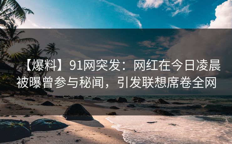 【爆料】91网突发：网红在今日凌晨被曝曾参与秘闻，引发联想席卷全网