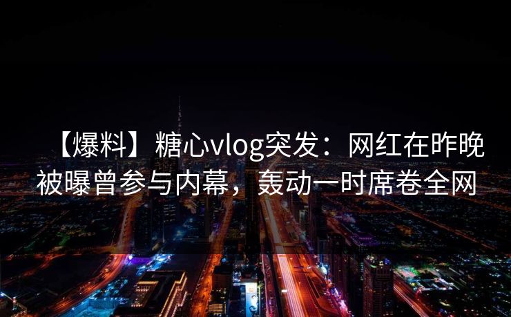 【爆料】糖心vlog突发：网红在昨晚被曝曾参与内幕，轰动一时席卷全网