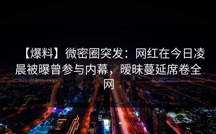 【爆料】微密圈突发：网红在今日凌晨被曝曾参与内幕，暧昧蔓延席卷全网
