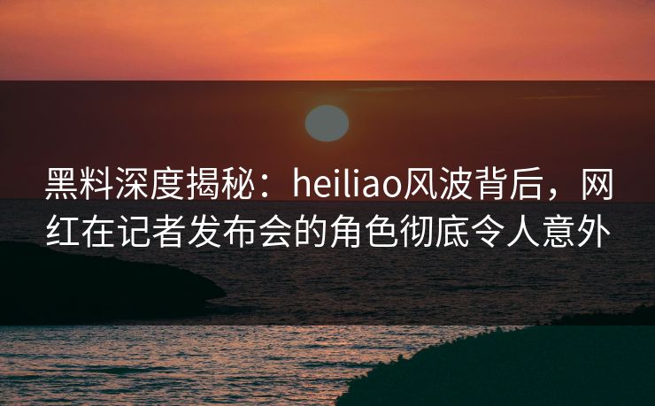 黑料深度揭秘：heiliao风波背后，网红在记者发布会的角色彻底令人意外