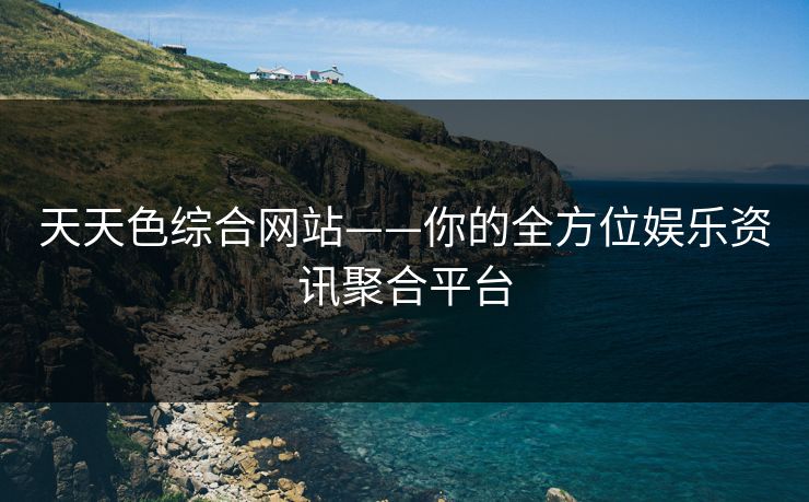 天天色综合网站——你的全方位娱乐资讯聚合平台