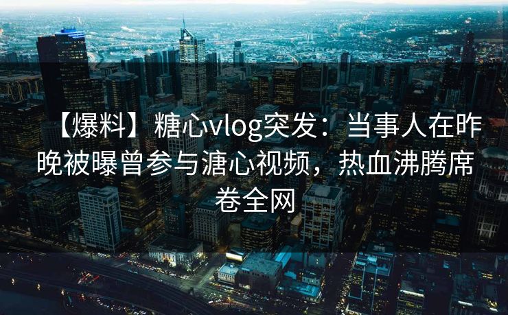 【爆料】糖心vlog突发：当事人在昨晚被曝曾参与溏心视频，热血沸腾席卷全网