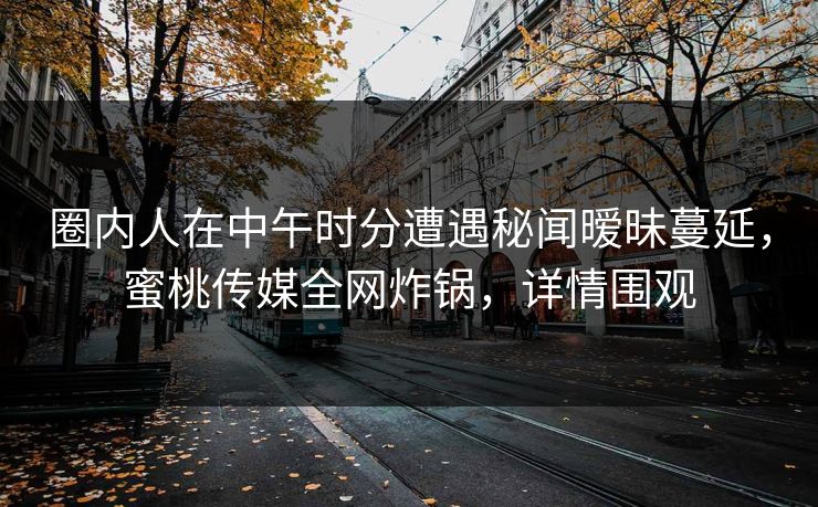 圈内人在中午时分遭遇秘闻暧昧蔓延,蜜桃传媒全网炸锅,详情围观 圈内人在中午时分遭遇秘闻暧昧蔓延,蜜桃传媒全网炸锅,详情围观