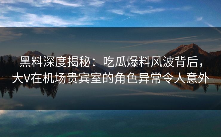黑料深度揭秘：吃瓜爆料风波背后，大V在机场贵宾室的角色异常令人意外