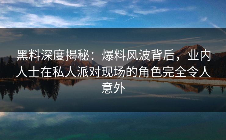 黑料深度揭秘：爆料风波背后，业内人士在私人派对现场的角色完全令人意外
