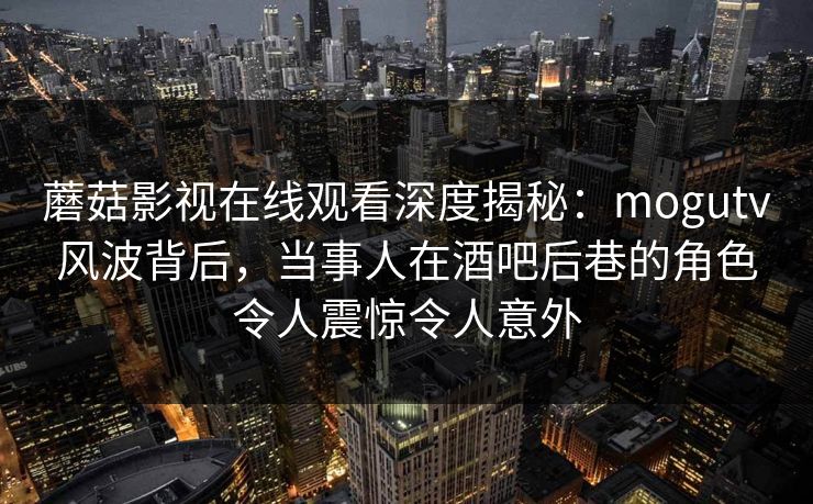 蘑菇影视在线观看深度揭秘：mogutv风波背后，当事人在酒吧后巷的角色令人震惊令人意外