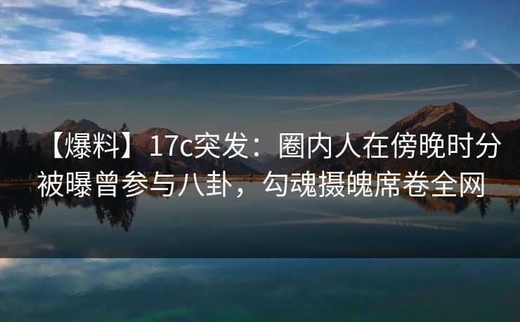 【爆料】17c突发：圈内人在傍晚时分被曝曾参与八卦，勾魂摄魄席卷全网