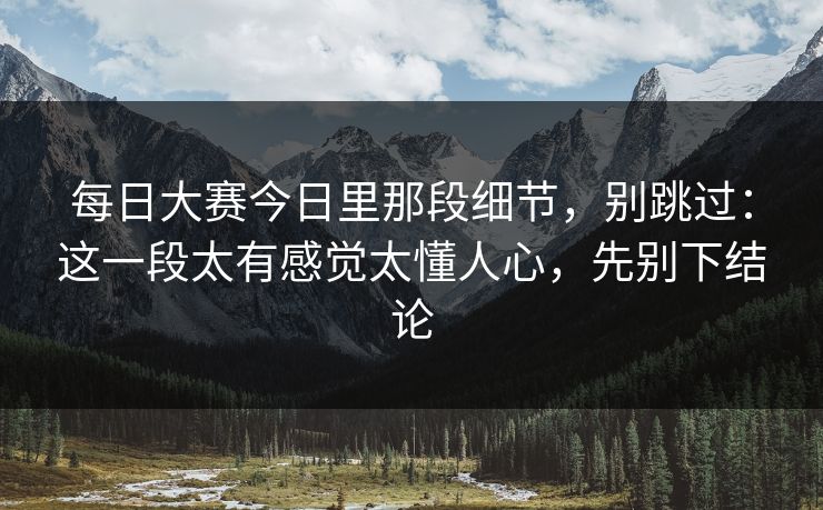 每日大赛今日里那段细节，别跳过：这一段太有感觉太懂人心，先别下结论