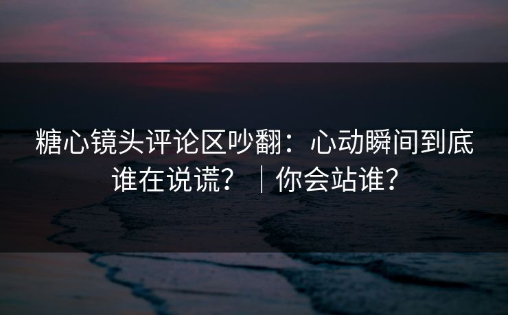 糖心镜头评论区吵翻：心动瞬间到底谁在说谎？｜你会站谁？