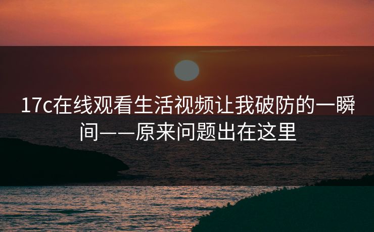 17c在线观看生活视频让我破防的一瞬间——原来问题出在这里
